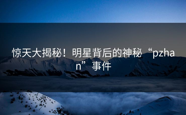 惊天大揭秘！明星背后的神秘“pzhan”事件