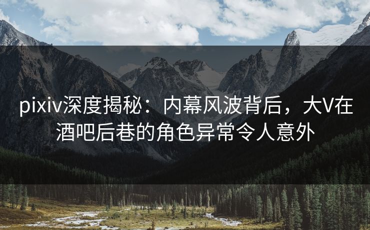 pixiv深度揭秘:内幕风波背后,大V在酒吧后巷的角色异常令人意外