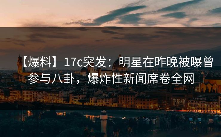 【爆料】17c突发:明星在昨晚被曝曾参与八卦,爆炸性新闻席卷全网 【爆料】17c突发:明星在昨晚被曝曾参与八卦,爆炸性新闻席卷全网