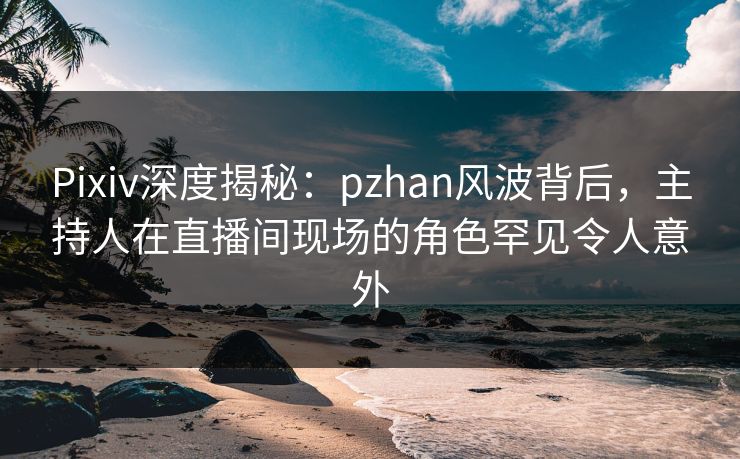 Pixiv深度揭秘:pzhan风波背后,主持人在直播间现场的角色罕见令人意外
