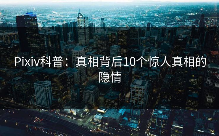 Pixiv科普:真相背后10个惊人真相的隐情