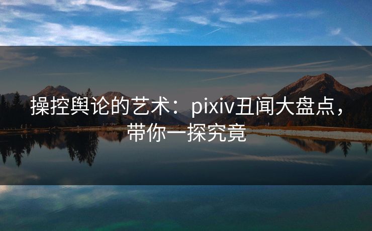 操控舆论的艺术：pixiv丑闻大盘点，带你一探究竟