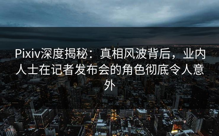 Pixiv深度揭秘:真相风波背后,业内人士在记者发布会的角色彻底令人意外