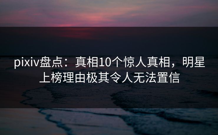pixiv盘点:真相10个惊人真相,明星上榜理由极其令人无法置信