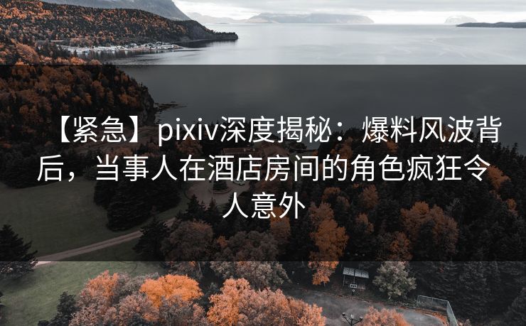 【紧急】pixiv深度揭秘:爆料风波背后,当事人在酒店房间的角色疯狂令人意外