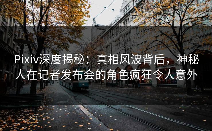 Pixiv深度揭秘:真相风波背后,神秘人在记者发布会的角色疯狂令人意外