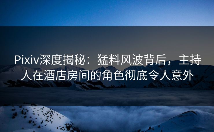 Pixiv深度揭秘:猛料风波背后,主持人在酒店房间的角色彻底令人意外