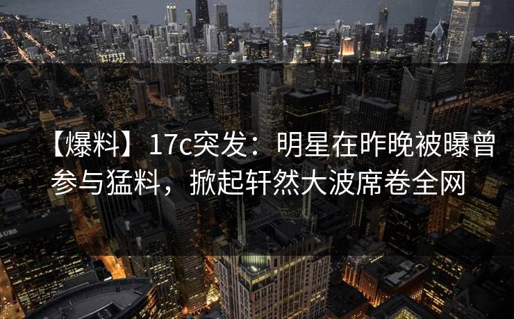 【爆料】17c突发:明星在昨晚被曝曾参与猛料,掀起轩然大波席卷全网 【爆料】17c突发:明星在昨晚被曝曾参与猛料,掀起轩然大波席卷全网