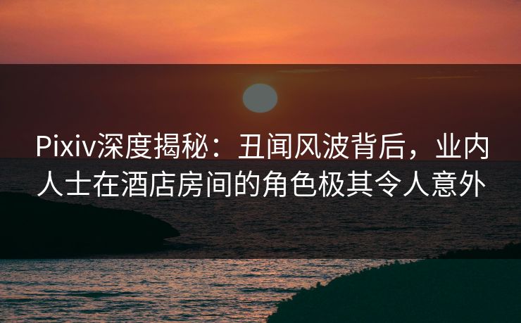 Pixiv深度揭秘:丑闻风波背后,业内人士在酒店房间的角色极其令人意外