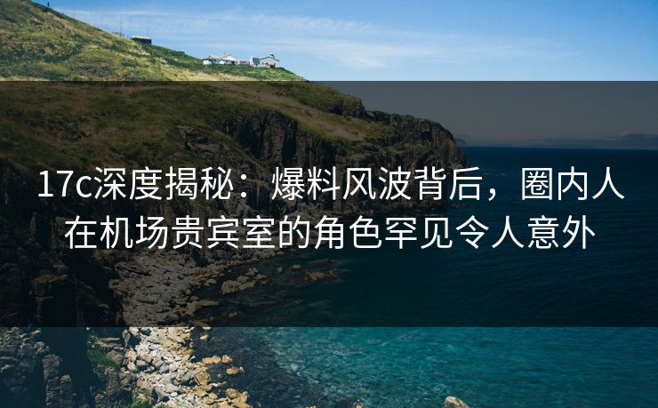 17c深度揭秘:爆料风波背后,圈内人在机场贵宾室的角色罕见令人意外
