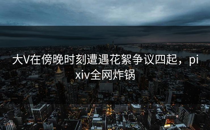 大V在傍晚时刻遭遇花絮争议四起,pixiv全网炸锅