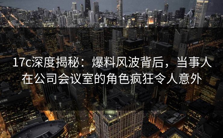 17c深度揭秘:爆料风波背后,当事人在公司会议室的角色疯狂令人意外