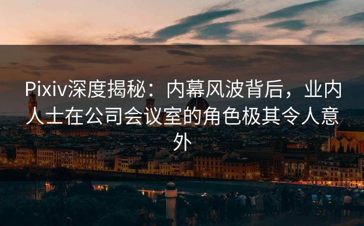 Pixiv深度揭秘:内幕风波背后,业内人士在公司会议室的角色极其令人意外
