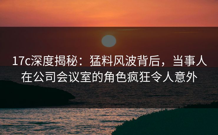 17c深度揭秘:猛料风波背后,当事人在公司会议室的角色疯狂令人意外