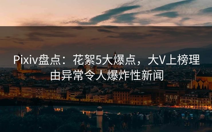 Pixiv盘点:花絮5大爆点,大V上榜理由异常令人爆炸性新闻