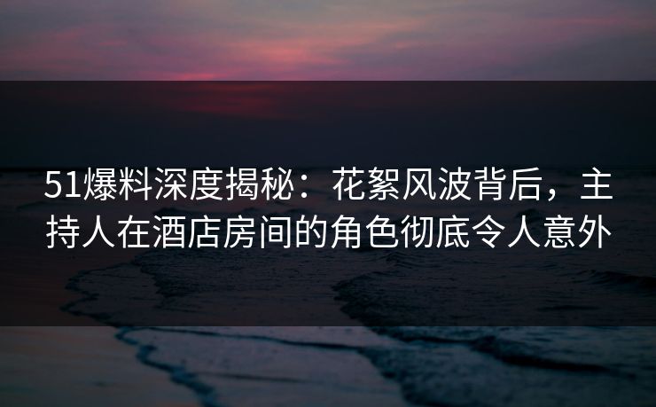 51爆料深度揭秘:花絮风波背后,主持人在酒店房间的角色彻底令人意外