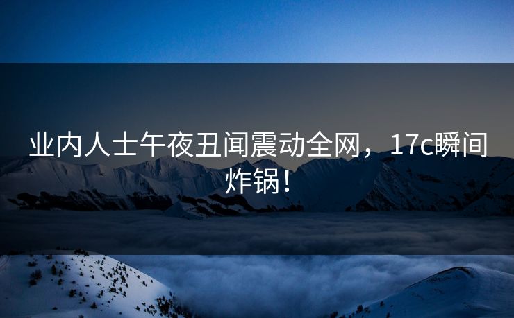 业内人士午夜丑闻震动全网,17c瞬间炸锅!