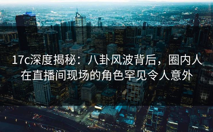 17c深度揭秘:八卦风波背后,圈内人在直播间现场的角色罕见令人意外