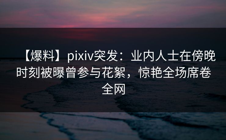 【爆料】pixiv突发:业内人士在傍晚时刻被曝曾参与花絮,惊艳全场席卷全网