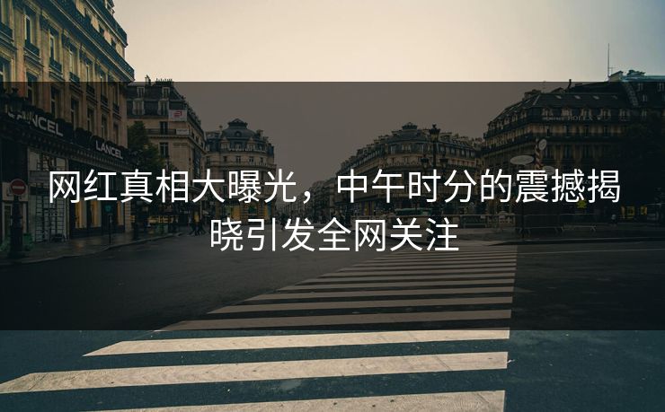 网红真相大曝光,中午时分的震撼揭晓引发全网关注