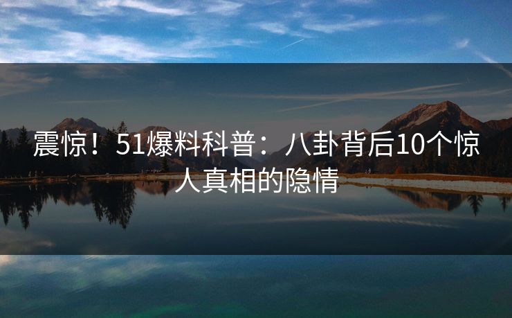 震惊!51爆料科普:八卦背后10个惊人真相的隐情 震惊!51爆料科普:八卦背后10个惊人真相的隐情