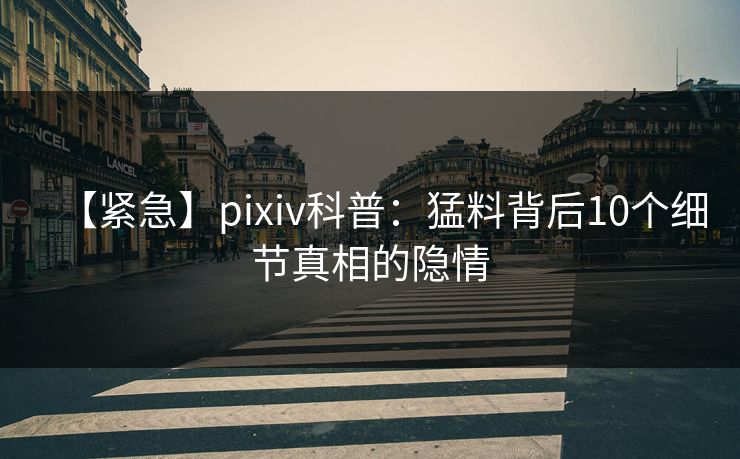 【紧急】pixiv科普:猛料背后10个细节真相的隐情