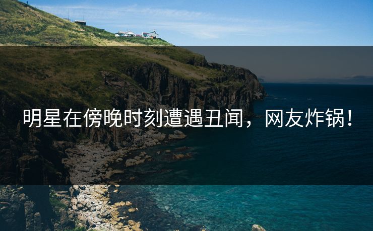 明星在傍晚时刻遭遇丑闻,网友炸锅! 明星在傍晚时刻遭遇丑闻,网友炸锅!