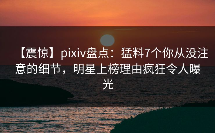 【震惊】pixiv盘点:猛料7个你从没注意的细节,明星上榜理由疯狂令人曝光