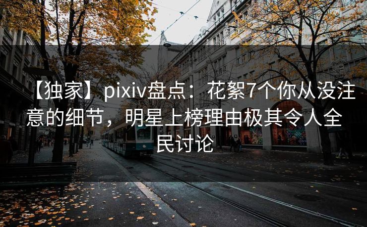 【独家】pixiv盘点:花絮7个你从没注意的细节,明星上榜理由极其令人全民讨论