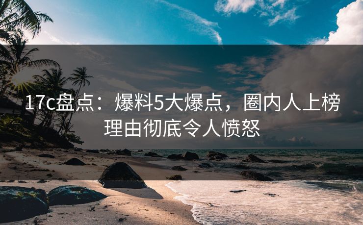 17c盘点：爆料5大爆点，圈内人上榜理由彻底令人愤怒
