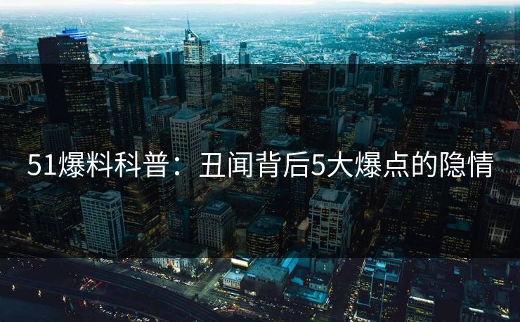 51爆料科普:丑闻背后5大爆点的隐情 51爆料科普:丑闻背后5大爆点的隐情