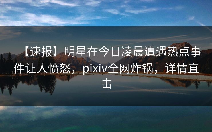 【速报】明星在今日凌晨遭遇热点事件让人愤怒，pixiv全网炸锅，详情直击
