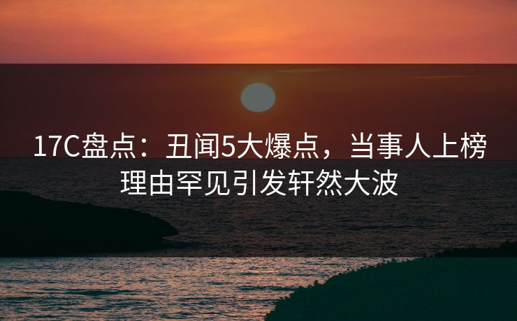 17C盘点:丑闻5大爆点,当事人上榜理由罕见引发轩然大波