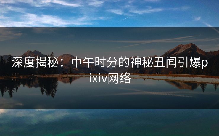 深度揭秘:中午时分的神秘丑闻引爆pixiv网络