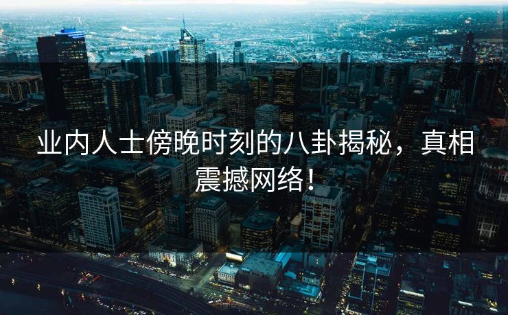 业内人士傍晚时刻的八卦揭秘,真相震撼网络! 业内人士傍晚时刻的八卦揭秘,真相震撼网络!