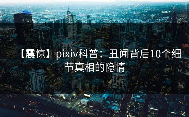 【震惊】pixiv科普:丑闻背后10个细节真相的隐情 【震惊】pixiv科普:丑闻背后10个细节真相的隐情
