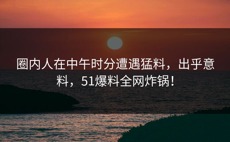 圈内人在中午时分遭遇猛料,出乎意料,51爆料全网炸锅!