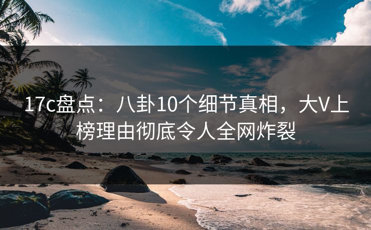 17c盘点:八卦10个细节真相,大V上榜理由彻底令人全网炸裂