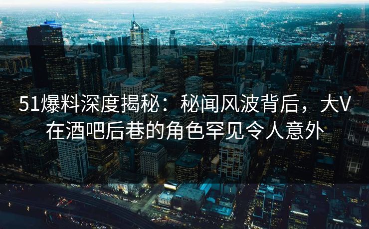 51爆料深度揭秘:秘闻风波背后,大V在酒吧后巷的角色罕见令人意外