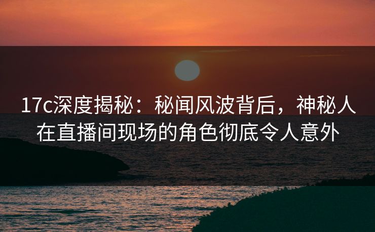 17c深度揭秘:秘闻风波背后,神秘人在直播间现场的角色彻底令人意外 17c深度揭秘:秘闻风波背后,神秘人在直播间现场的角色彻底令人意外