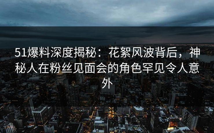51爆料深度揭秘:花絮风波背后,神秘人在粉丝见面会的角色罕见令人意外