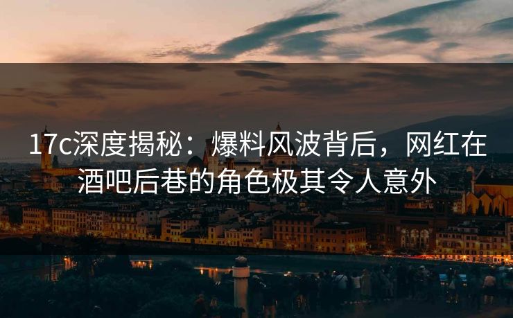 17c深度揭秘:爆料风波背后,网红在酒吧后巷的角色极其令人意外