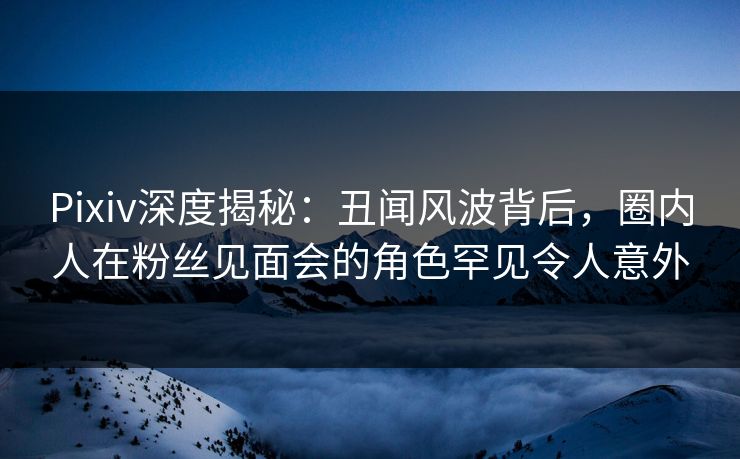 Pixiv深度揭秘:丑闻风波背后,圈内人在粉丝见面会的角色罕见令人意外