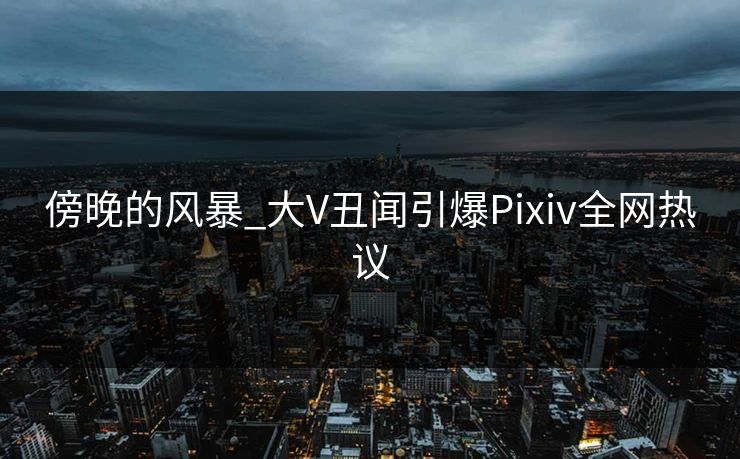 傍晚的风暴_大V丑闻引爆Pixiv全网热议
