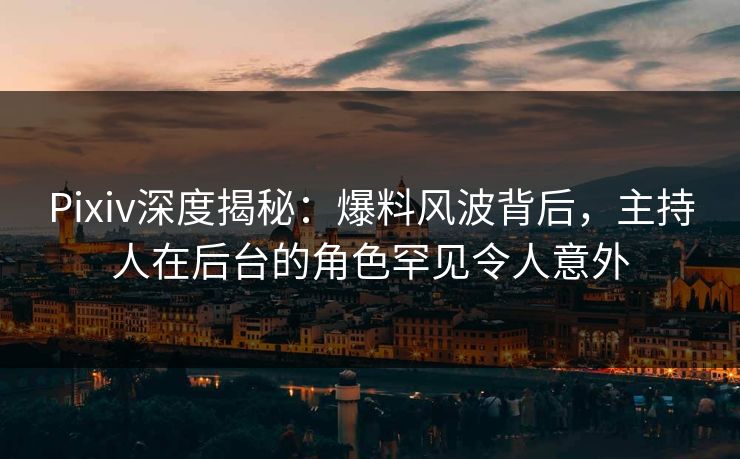 Pixiv深度揭秘:爆料风波背后,主持人在后台的角色罕见令人意外