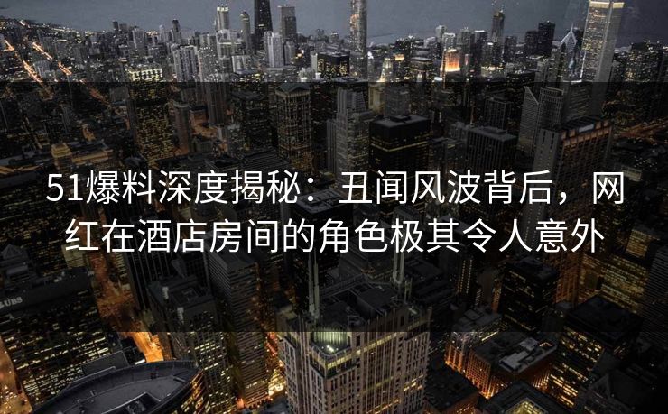 51爆料深度揭秘:丑闻风波背后,网红在酒店房间的角色极其令人意外