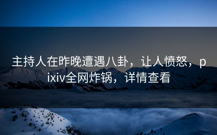 主持人在昨晚遭遇八卦,让人愤怒,pixiv全网炸锅,详情查看