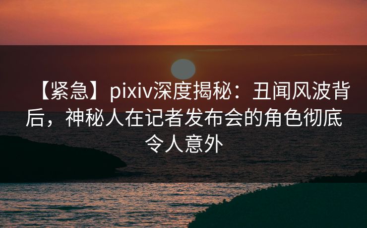 【紧急】pixiv深度揭秘:丑闻风波背后,神秘人在记者发布会的角色彻底令人意外 【紧急】pixiv深度揭秘:丑闻风波背后,神秘人在记者发布会的角色彻底令人意外