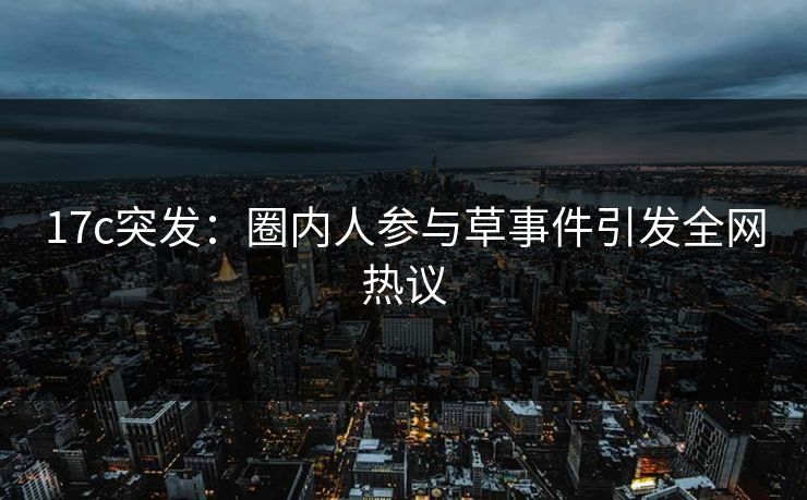 17c突发：圈内人参与草事件引发全网热议