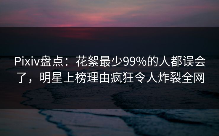 Pixiv盘点:花絮最少99%的人都误会了,明星上榜理由疯狂令人炸裂全网